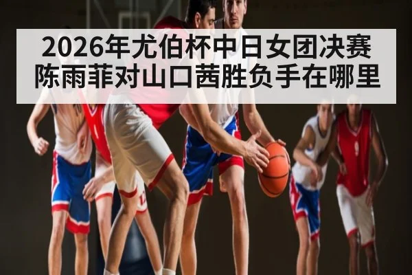 2026年尤伯杯中日女团决赛陈雨菲对山口茜胜负手在哪里