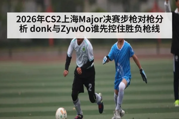 2026年CS2上海Major决赛步枪对枪分析 donk与ZywOo谁先控住胜负枪线（KAIYUN APP）