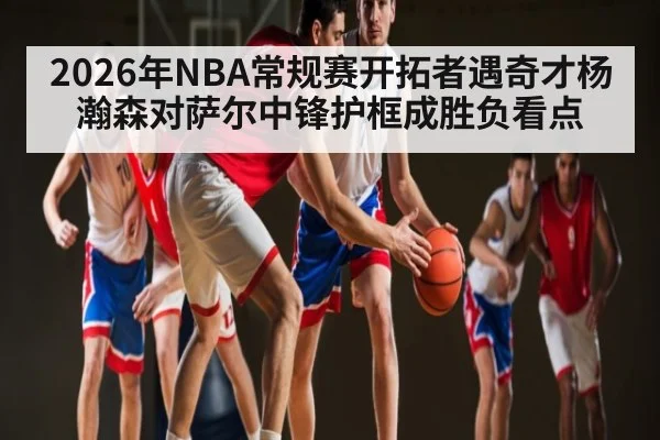 2026年NBA常规赛开拓者遇奇才杨瀚森对萨尔中锋护框成胜负看点（KAIYUN APP）
